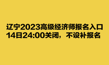 辽宁2023高级经济师报名入口14日24:00关闭，不设补报名