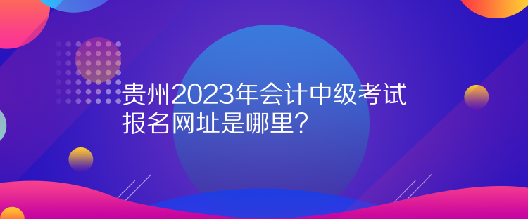 贵州2023年会计中级考试报名网址是哪里？