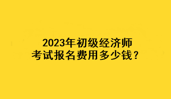 2023年初级经济师考试报名费用多少钱？