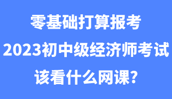 零基础打算报考2023初中级经济师考试该看什么网课_