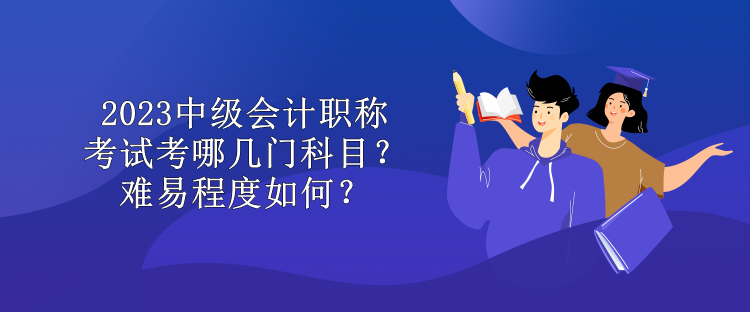 2023中级会计职称考试考哪几门科目？难易程度如何？