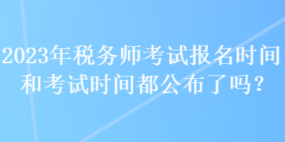 2023年税务师考试报名时间和考试时间都公布了吗？