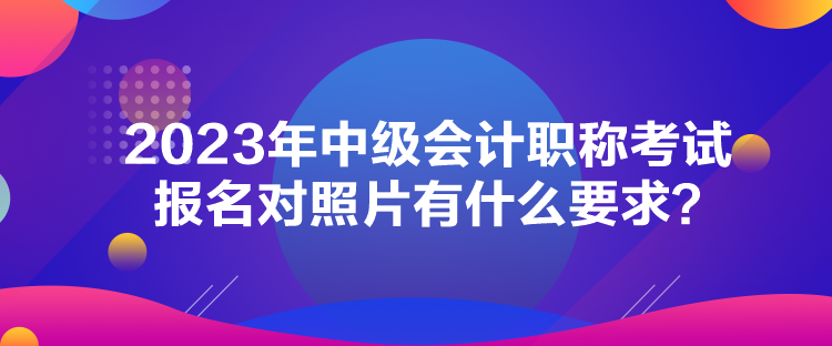 2023年中级会计职称考试报名对照片有什么要求？