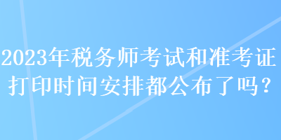 2023年税务师考试和准考证打印时间安排都公布了吗？