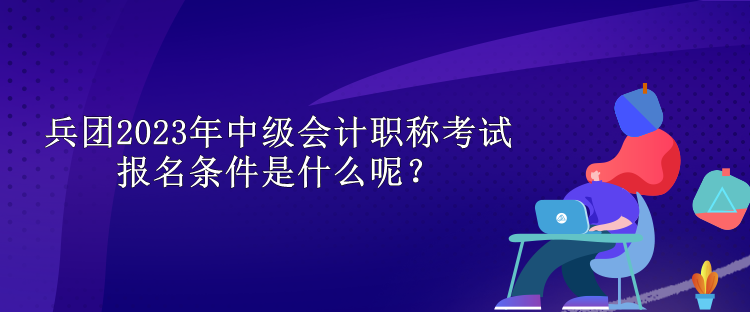 兵团2023年中级会计职称考试报名条件是什么呢？