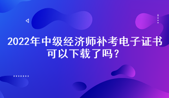 2022年中级经济师补考电子证书可以下载了吗？