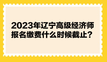 2023年辽宁高级经济师报名缴费什么时候截止？