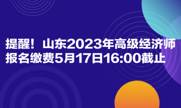 提醒！山东2023年高级经济师报名缴费5月17日16:00截止