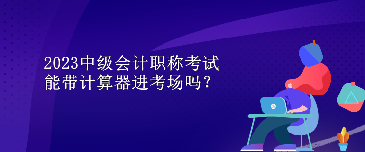 2023中级会计职称考试能带计算器进考场吗？