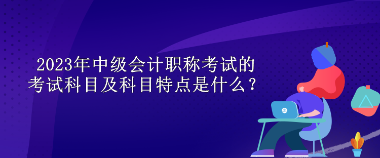 2023年中级会计职称考试的考试科目及科目特点是什么？