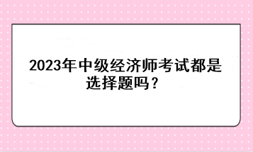 2023年中级经济师考试都是选择题吗？