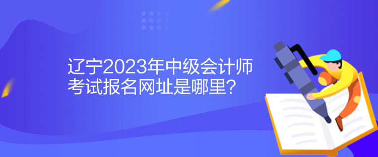 辽宁2023年中级会计师考试报名网址是哪里？