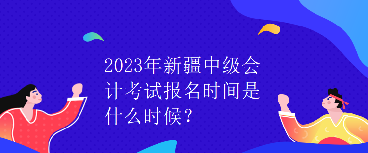 2023年新疆中级会计考试报名时间是什么时候？