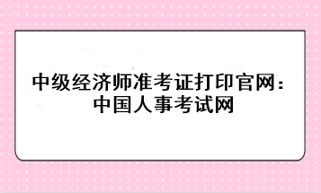 2023年中级经济师准考证打印官网：中国人事考试网