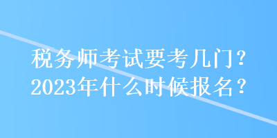 税务师考试要考几门？2023年什么时候报名？