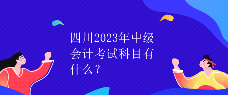 四川2023年中级会计考试科目有什么？