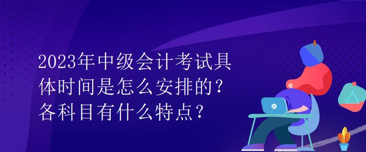 2023年中级会计考试具体时间是怎么安排的？各科目有什么特点？