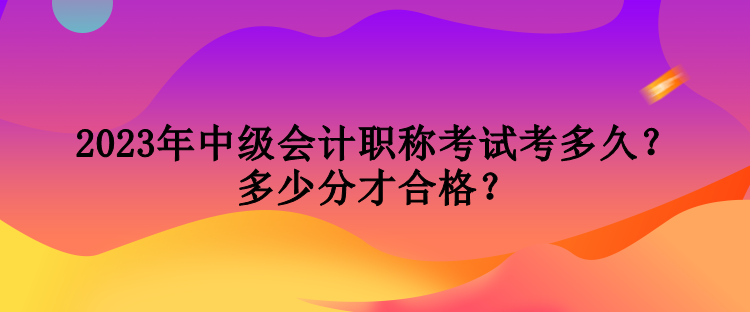 2023年中级会计职称考试考多久？多少分才合格？