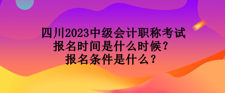 四川2023中级会计职称考试报名时间是什么时候？报名条件是什么？