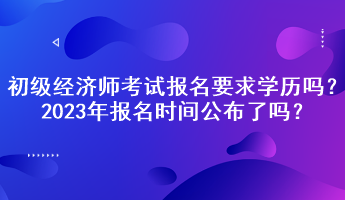 初级经济师考试报名要求学历吗？2023年报名时间公布了吗？