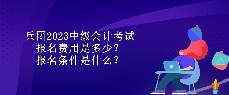 兵团2023中级会计考试报名费用是多少？报名条件是什么？