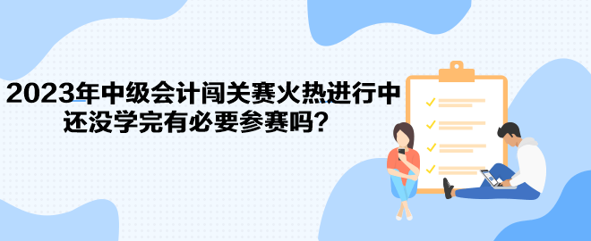 2023年中级会计闯关赛火热进行中 还没学完有必要参赛吗？