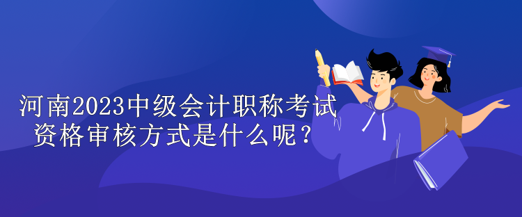 河南2023中级会计职称考试资格审核方式是什么呢？