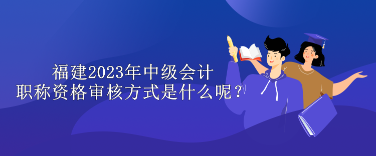 福建2023年中级会计职称资格审核方式是什么呢？