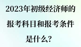 2023年初级经济师的报考科目和报考条件是什么？