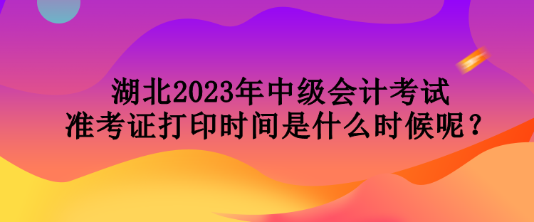 湖北2023年中级会计考试准考证打印时间是什么时候呢？