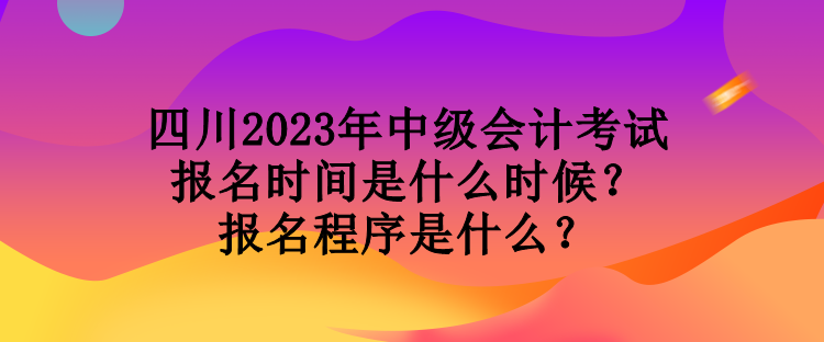 四川2023年中级会计考试报名时间是什么时候？报名程序是什么？