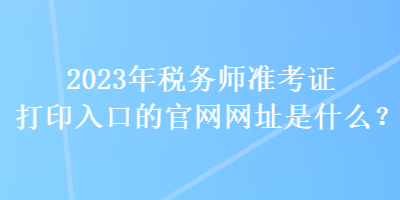 2023年税务师准考证打印入口的官网网址是什么？