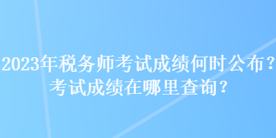 2023年税务师考试成绩何时公布？考试成绩在哪里查询？