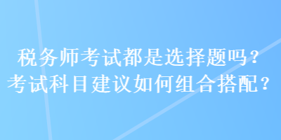 税务师考试都是选择题吗？考试科目建议如何组合搭配？