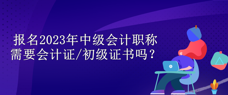 报名2023年中级会计职称需要会计证/初级证书吗？