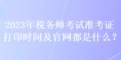 2023年税务师考试准考证打印时间及官网都是什么？