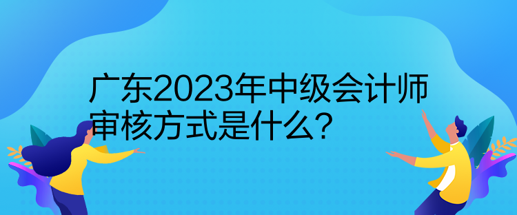 广东2023年中级会计师审核方式是什么？