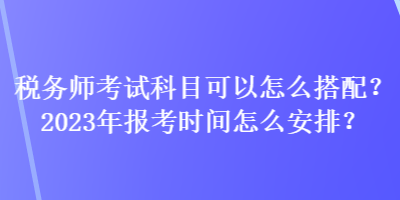 税务师考试科目可以怎么搭配？2023年报考时间怎么安排？