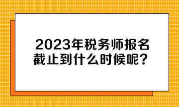 2023年税务师报名截止到什么时候呢？