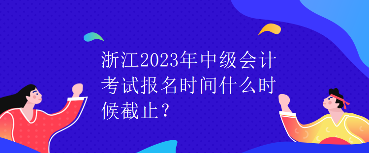 浙江2023年中级会计考试报名时间什么时候截止？
