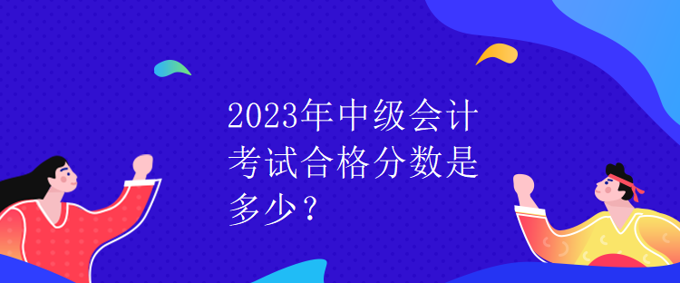 2023年中级会计考试合格分数是多少？