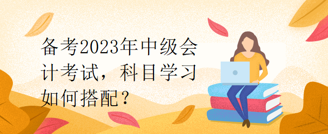 备考2023年中级会计考试，科目学习如何搭配？