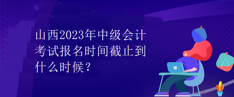 山西2023年中级会计考试报名时间截止到什么时候？