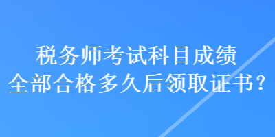 税务师考试科目成绩全部合格多久后领取证书？