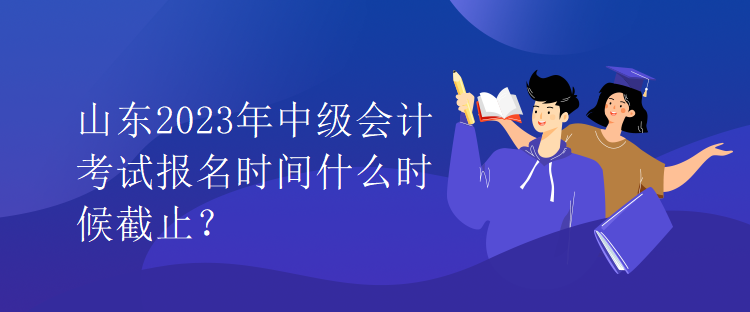 山东2023年中级会计考试报名时间什么时候截止？