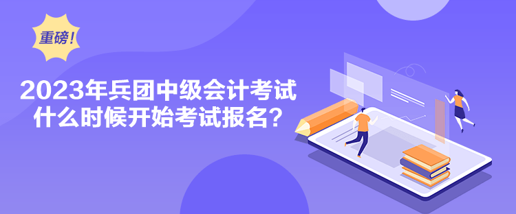 2023年兵团中级会计考试什么时候开始考试报名？