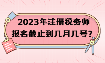 2023年注册税务师报名截止到几月几号？