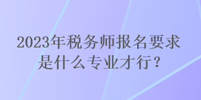 2023年税务师报名要求是什么专业才行？