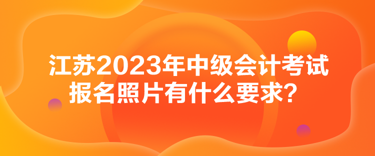 江苏2023年中级会计考试报名照片有什么要求？