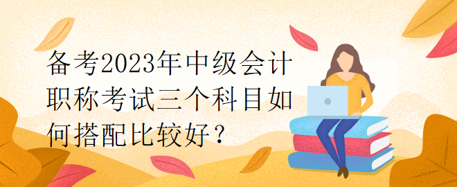 备考2023年中级会计职称考试三个科目如何搭配比较好？